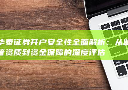 华泰证券开户安全性全面解析：从监管资质到资金保障的深度评估
