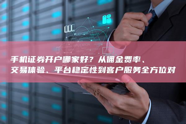 手机证券开户哪家好？从佣金费率、交易体验、平台稳定性到客户服务全方位对比分析