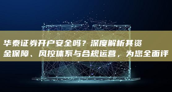 华泰证券开户安全吗？深度解析其资金保障、风控体系与合规运营，为您全面评估交易安全