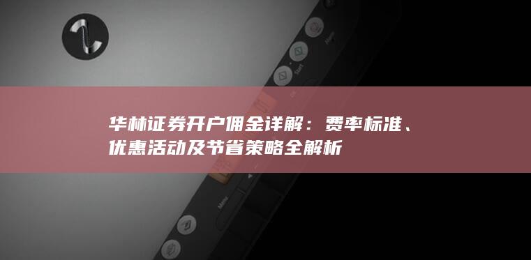 华林证券开户佣金详解：费率标准、优惠活动及节省策略全解析