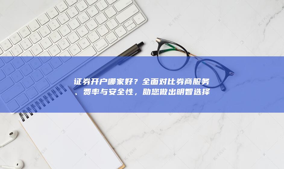 证券开户哪家好？全面对比券商服务、费率与安全性，助您做出明智选择