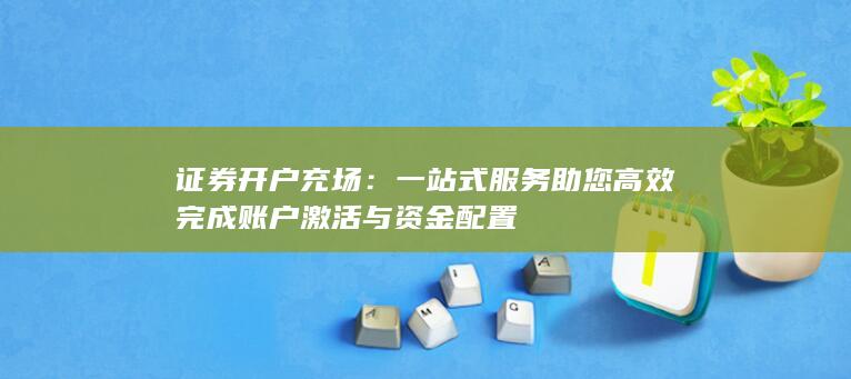 证券开户充场：一站式服务助您高效完成账户激活与资金配置