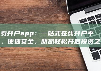 证券开户app：一站式在线开户平台，便捷安全，助您轻松开启投资之旅