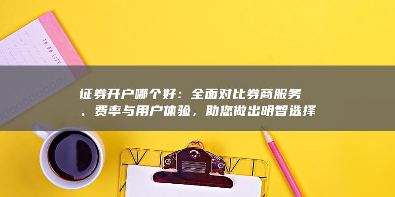 证券开户哪个好：全面对比券商服务、费率与用户体验，助您做出明智选择