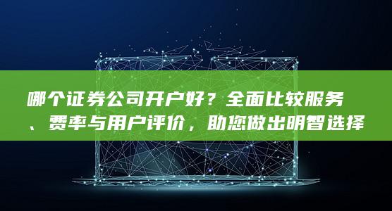 哪个证券公司开户好？全面比较服务、费率与用户评价，助您做出明智选择