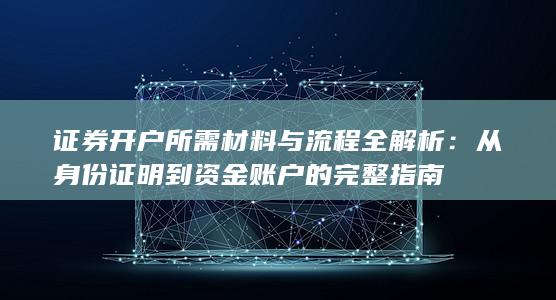 证券开户所需材料与流程全解析:从身份证明到资金账户的完整指南