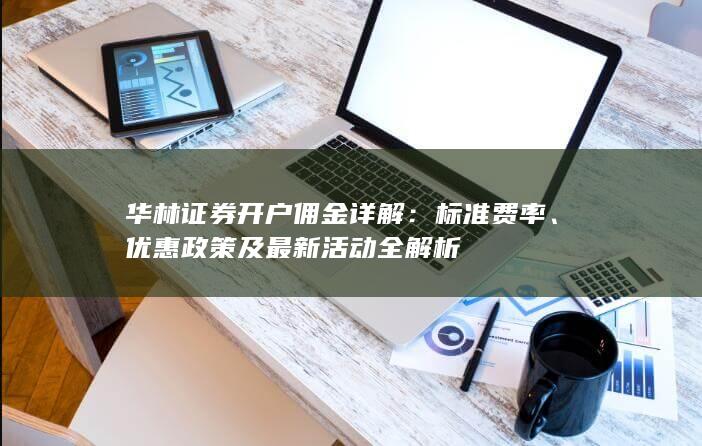 华林证券开户佣金详解：标准费率、优惠政策及最新活动全解析