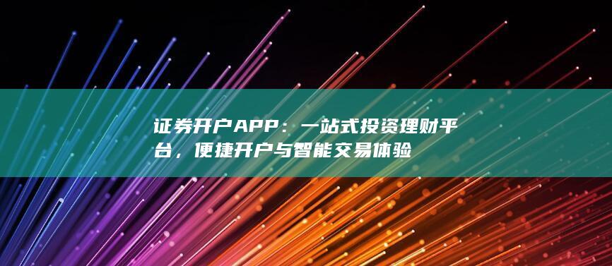 证券开户APP：一站式投资理财平台，便捷开户与智能交易体验