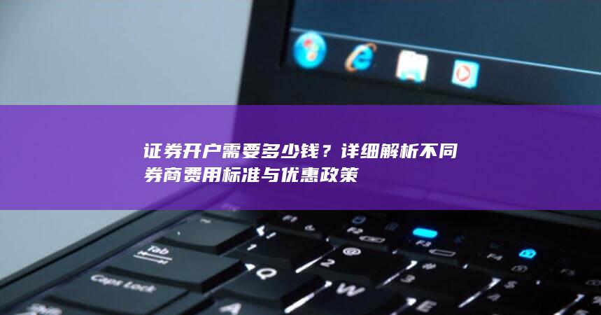 证券开户需要多少钱？详细解析不同券商费用标准与优惠政策