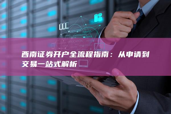 西南证券开户全流程指南：从申请到交易一站式解析