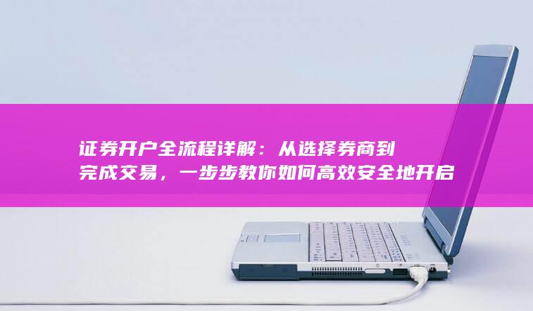 证券开户全流程详解：从选择券商到完成交易，一步步教你如何高效安全地开启投资之路