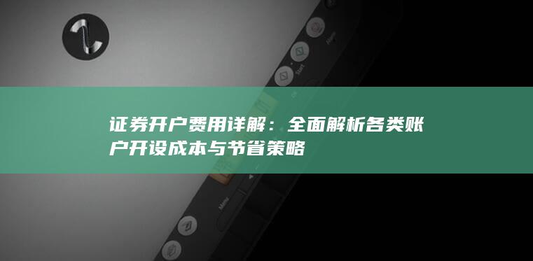 证券开户费用详解：全面解析各类账户开设成本与节省策略