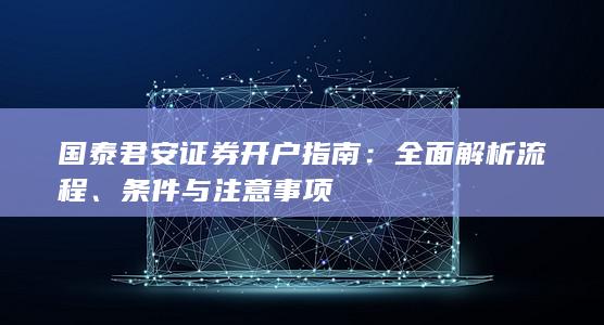 国泰君安证券开户指南:全面解析流程、条件与注意事项