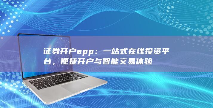 证券开户app：一站式在线投资平台，便捷开户与智能交易体验