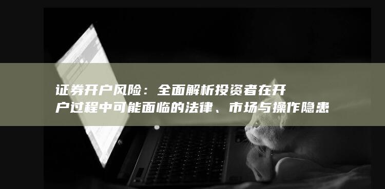 证券开户风险：全面解析投资者在开户过程中可能面临的法律、市场与操作隐患