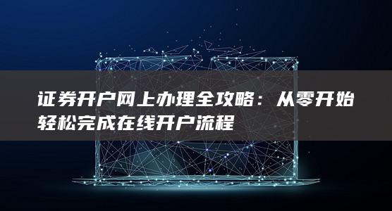 证券开户网上办理全攻略：从零开始轻松完成在线开户流程