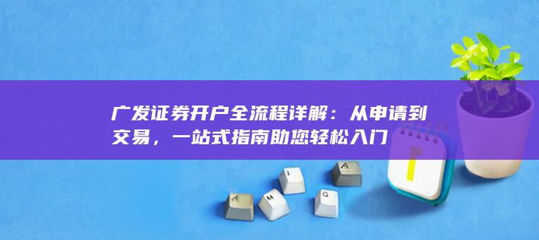 广发证券开户全流程详解：从申请到交易，一站式指南助您轻松入门