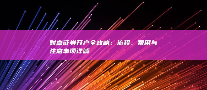 财富证券开户全攻略：流程、费用与注意事项详解