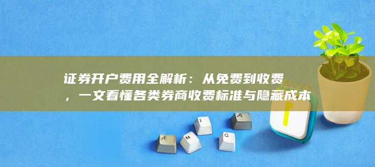 证券开户费用全解析：从免费到收费，一文看懂各类券商收费标准与隐藏成本