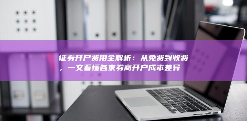 证券开户费用全解析:从免费到收费,一文看懂各家券商开户成本差异