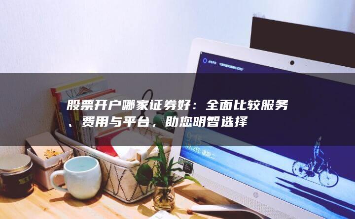 股票开户哪家证券好：全面比较服务、费用与平台，助您明智选择
