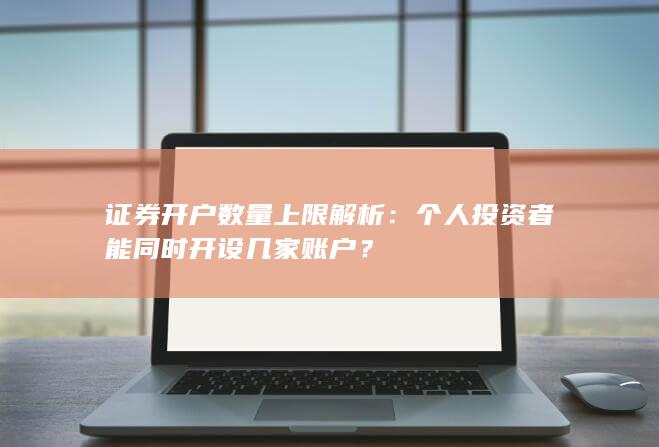 证券开户数量上限解析：个人投资者能同时开设几家账户？
