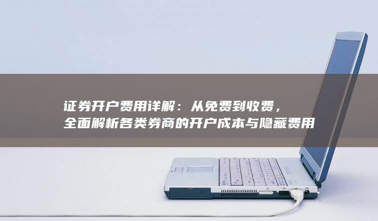 证券开户费用详解：从免费到收费，全面解析各类券商的开户成本与隐藏费用