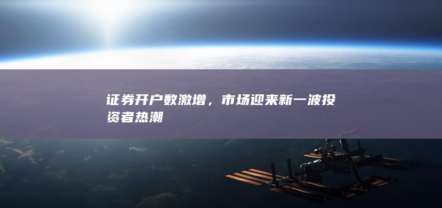 证券开户数激增,市场迎来新一波投资者热潮