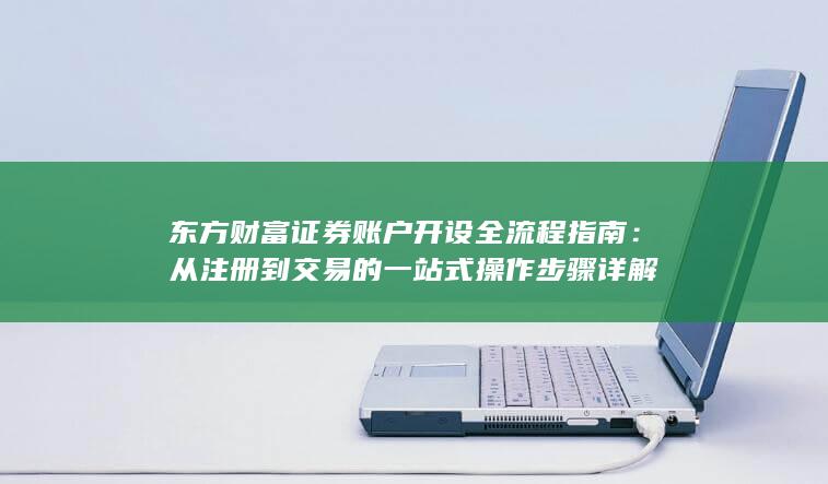 东方财富证券账户开设全流程指南：从注册到交易的一站式操作步骤详解