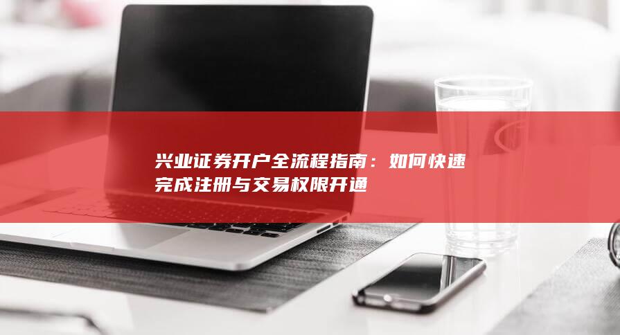 兴业证券开户全流程指南：如何快速完成注册与交易权限开通