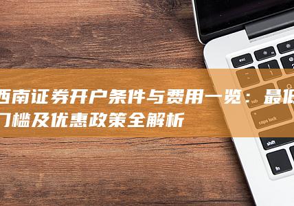 西南证券开户条件与费用一览：最低门槛及优惠政策全解析