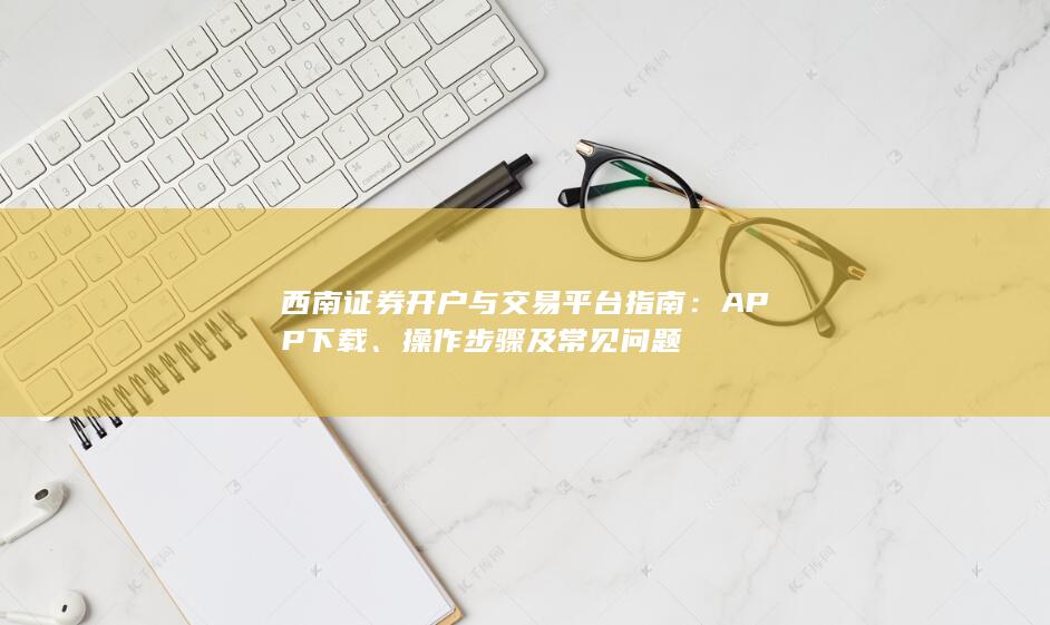 西南证券开户与交易平台指南：APP下载、操作步骤及常见问题